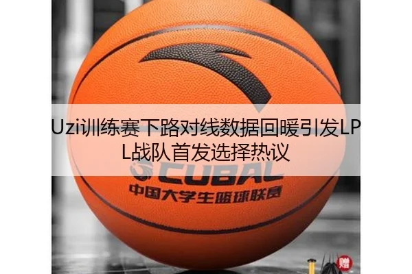 Uzi训练赛下路对线数据回暖引发LPL战队首发选择热议